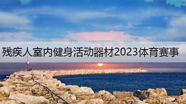 残疾人室内健身活动器材2023体育赛事